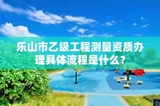 乐山市乙级工程测量资质办理具体流程是什么?
