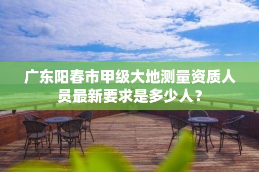 广东阳春市甲级大地测量资质人员最新要求是多少人?