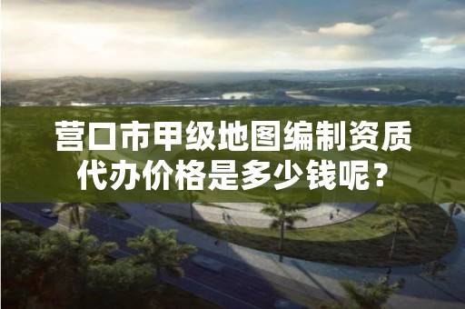 营口市甲级地图编制资质代办价格是多少钱呢?