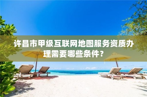 许昌市甲级互联网地图服务资质办理需要哪些条件?