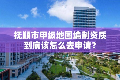 抚顺市甲级地图编制资质到底该怎么去申请?