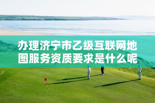 办理济宁市乙级互联网地图服务资质要求是什么呢?