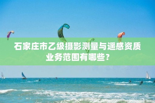 石家庄市乙级摄影测量与遥感资质业务范围有哪些?