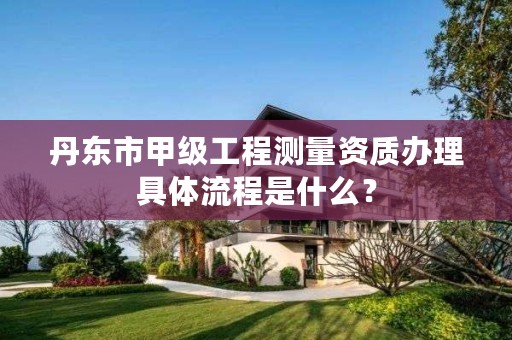 丹东市甲级工程测量资质办理具体流程是什么?