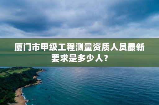 厦门市甲级工程测量资质人员最新要求是多少人?
