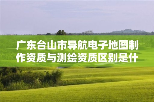 广东台山市导航电子地图制作资质与测绘资质区别是什么呢?