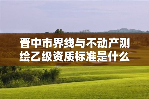 晋中市界线与不动产测绘乙级资质标准是什么(你了解过吗)