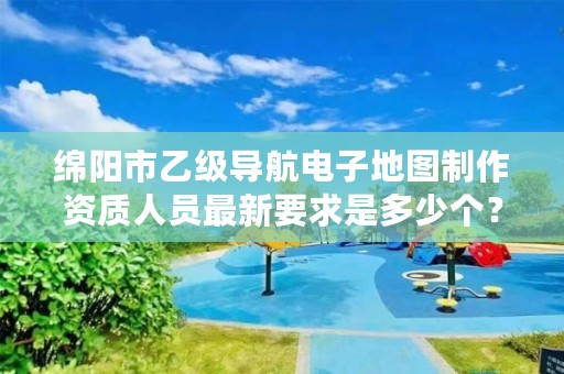 绵阳市乙级导航电子地图制作资质人员最新要求是多少个?