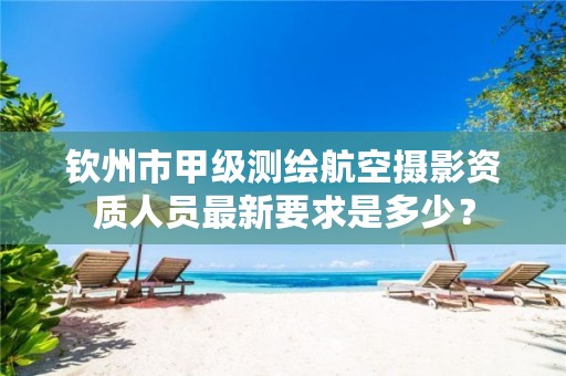 钦州市甲级测绘航空摄影资质人员最新要求是多少?
