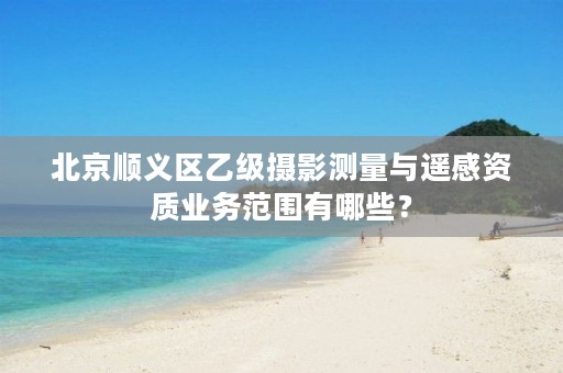 北京顺义区乙级摄影测量与遥感资质业务范围有哪些?