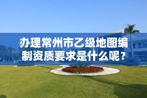 办理常州市乙级地图编制资质要求是什么呢?