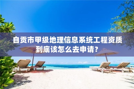 自贡市甲级地理信息系统工程资质到底该怎么去申请?