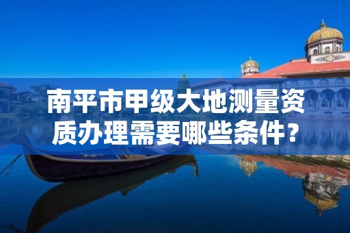 南平市甲级大地测量资质办理需要哪些条件?