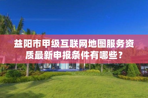 益阳市甲级互联网地图服务资质最新申报条件有哪些?