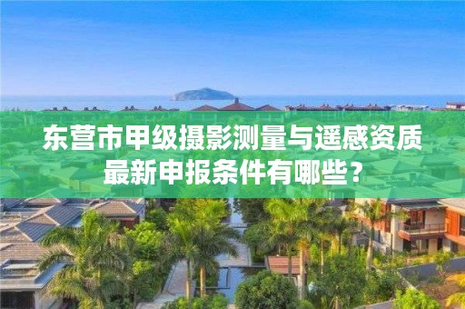 东营市甲级摄影测量与遥感资质最新申报条件有哪些?