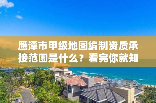 鹰潭市甲级地图编制资质承接范围是什么?看完你就知道了