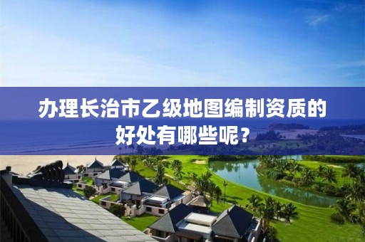 办理长治市乙级地图编制资质的好处有哪些呢？