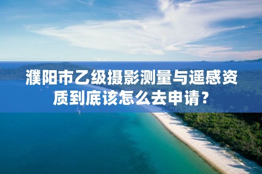 濮阳市乙级摄影测量与遥感资质到底该怎么去申请？
