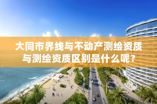 大同市界线与不动产测绘资质与测绘资质区别是什么呢？