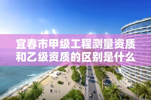宜春市甲级工程测量资质和乙级资质的区别是什么？