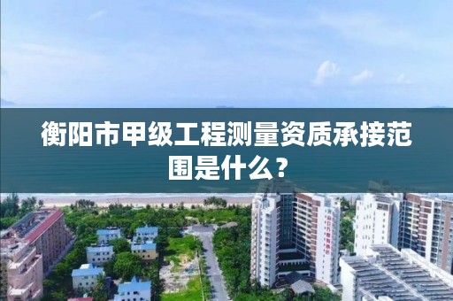 衡阳市甲级工程测量资质承接范围是什么?