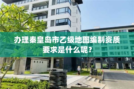 办理秦皇岛市乙级地图编制资质要求是什么呢?