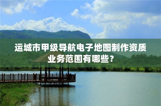 运城市甲级导航电子地图制作资质业务范围有哪些？