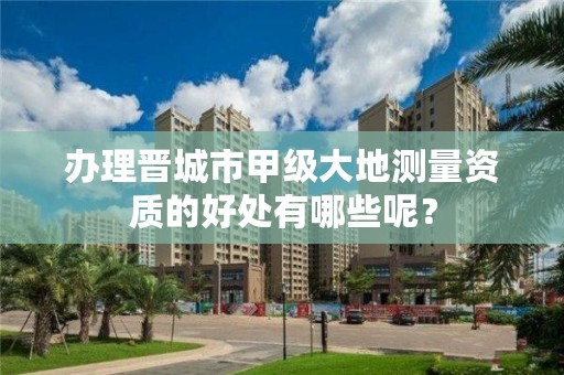 办理晋城市甲级大地测量资质的好处有哪些呢？