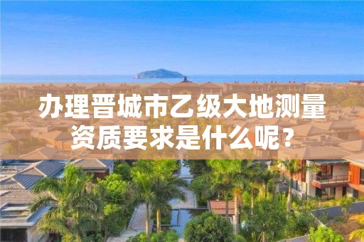 办理晋城市乙级大地测量资质要求是什么呢？