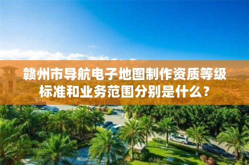 赣州市导航电子地图制作资质等级标准和业务范围分别是什么？
