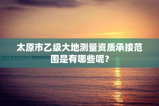 太原市乙级大地测量资质承接范围是有哪些呢？