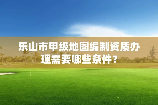乐山市甲级地图编制资质办理需要哪些条件？