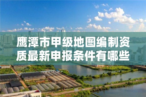 鹰潭市甲级地图编制资质最新申报条件有哪些？