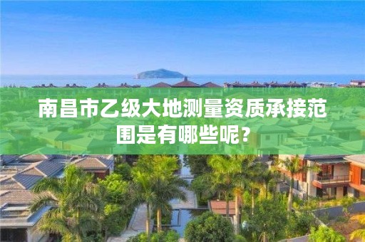 南昌市乙级大地测量资质承接范围是有哪些呢？