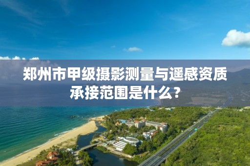 郑州市甲级摄影测量与遥感资质承接范围是什么？