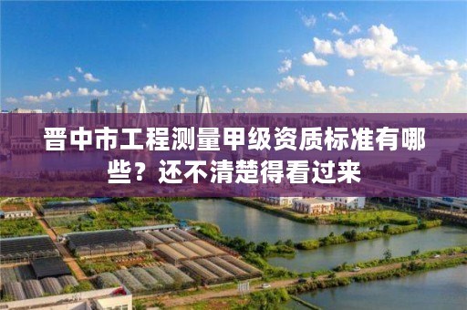 晋中市工程测量甲级资质标准有哪些？还不清楚得看过来