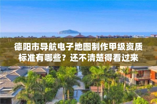 德阳市导航电子地图制作甲级资质标准有哪些？还不清楚得看过来