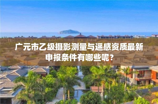 广元市乙级摄影测量与遥感资质最新申报条件有哪些呢？