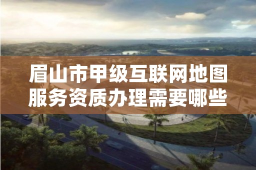 眉山市甲级互联网地图服务资质办理需要哪些条件？