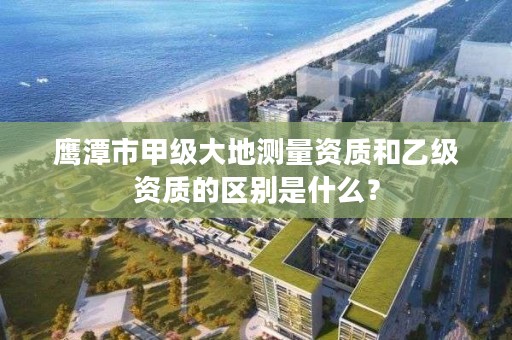 鹰潭市甲级大地测量资质和乙级资质的区别是什么？