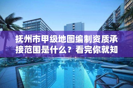 抚州市甲级地图编制资质承接范围是什么？看完你就知道了