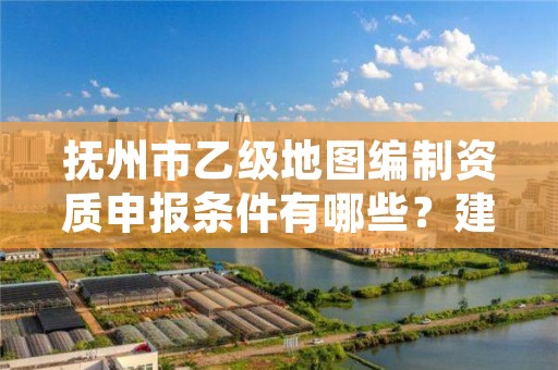 抚州市乙级地图编制资质申报条件有哪些？建议收藏！