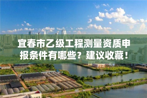 宜春市乙级工程测量资质申报条件有哪些？建议收藏！