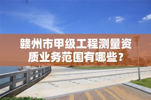 赣州市甲级工程测量资质业务范围有哪些？