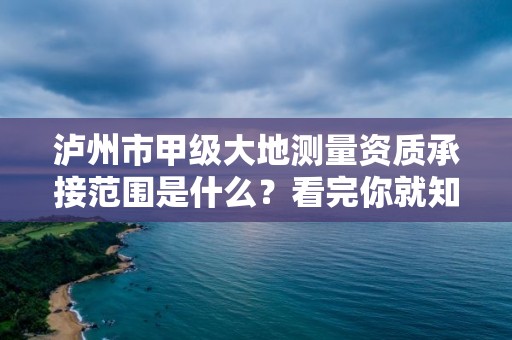 泸州市甲级大地测量资质承接范围是什么？看完你就知道了