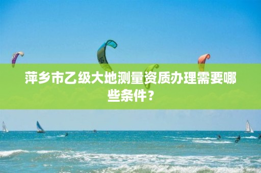 萍乡市乙级大地测量资质办理需要哪些条件？