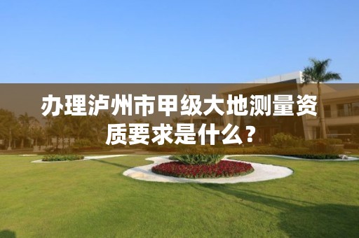 办理泸州市甲级大地测量资质要求是什么？