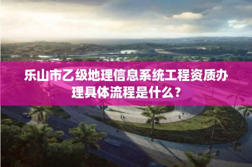 乐山市乙级地理信息系统工程资质办理具体流程是什么？