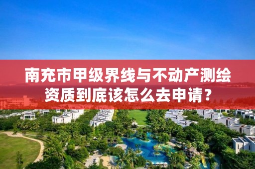 南充市甲级界线与不动产测绘资质到底该怎么去申请？