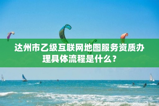 达州市乙级互联网地图服务资质办理具体流程是什么？